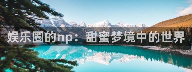 万向娱乐：娱乐圈的np：甜蜜梦境中的世界